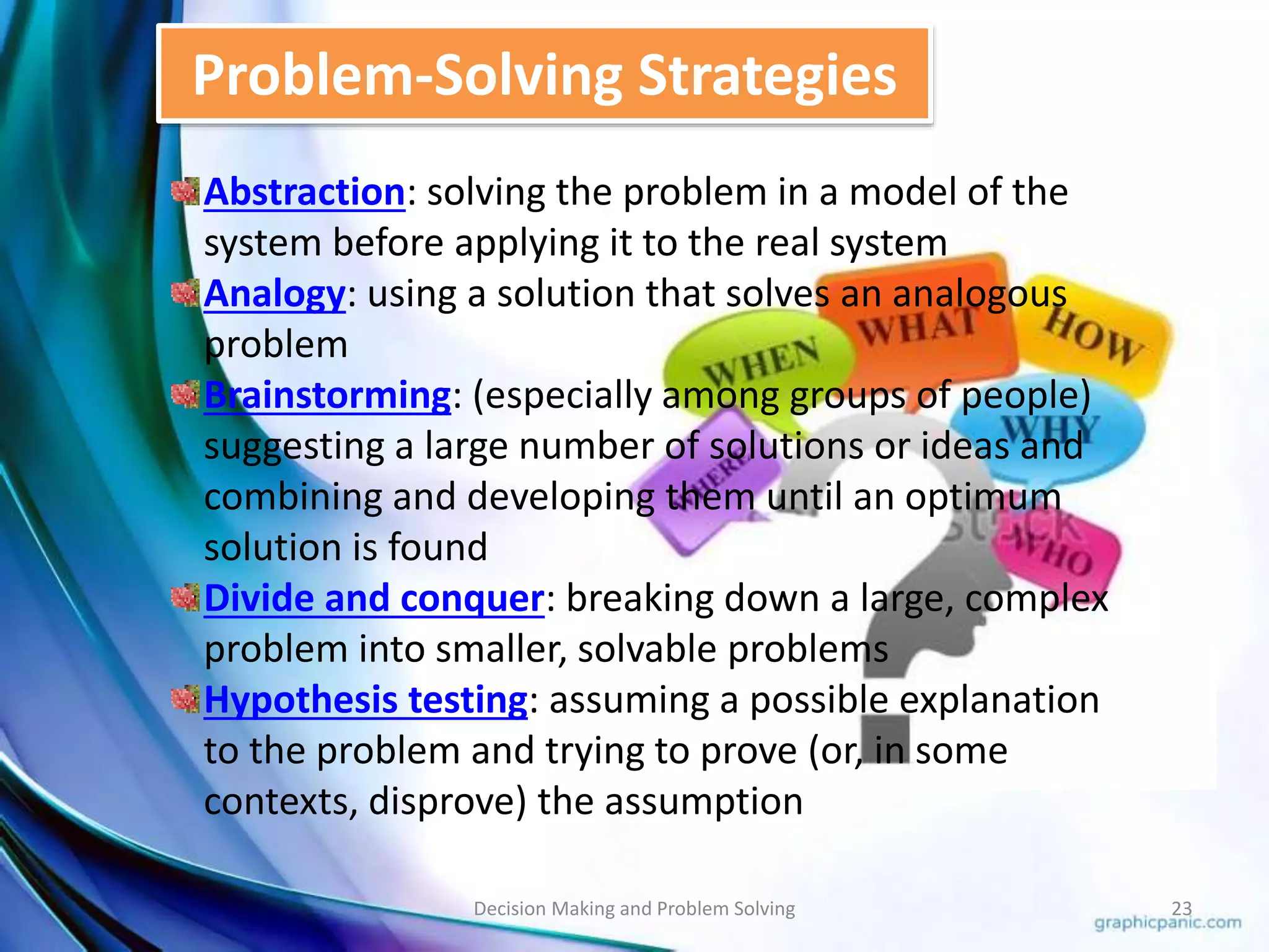 Problem-Solving Strategies 
Abstraction: solving the problem in a model of the 
system before applying it to the real system 
Analogy: using a solution that solves an analogous 
problem 
Brainstorming: (especially among groups of people) 
suggesting a large number of solutions or ideas and 
combining and developing them until an optimum 
solution is found 
Divide and conquer: breaking down a large, complex 
problem into smaller, solvable problems 
Hypothesis testing: assuming a possible explanation 
to the problem and trying to prove (or, in some 
contexts, disprove) the assumption 
Decision Making and Problem Solving 23 
 