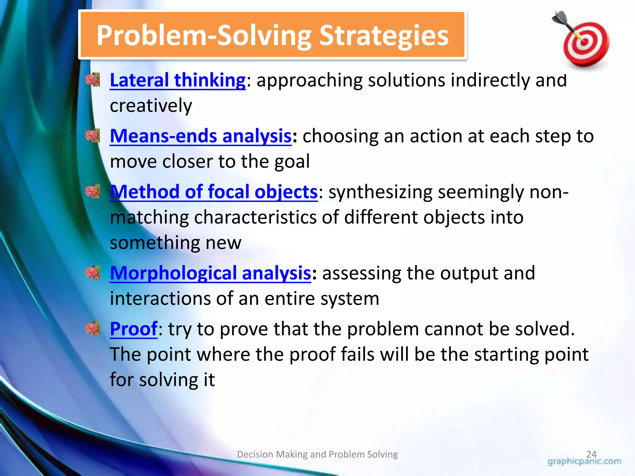 Problem-Solving Strategies 
Lateral thinking: approaching solutions indirectly and 
creatively 
Means-ends analysis: choosing an action at each step to 
move closer to the goal 
Method of focal objects: synthesizing seemingly non-matching 
characteristics of different objects into 
something new 
Morphological analysis: assessing the output and 
interactions of an entire system 
Proof: try to prove that the problem cannot be solved. 
The point where the proof fails will be the starting point 
for solving it 
Decision Making and Problem Solving 24 
 