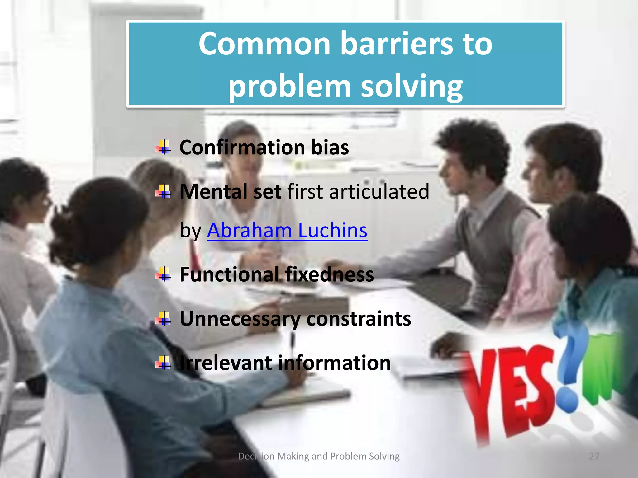 Common barriers to 
problem solving 
Confirmation bias 
Mental set first articulated 
by Abraham Luchins 
Functional fixedness 
Unnecessary constraints 
Irrelevant information 
Decision Making and Problem Solving 27 
 