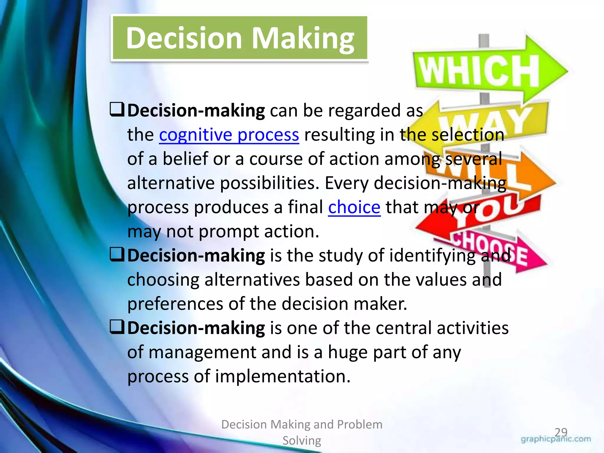 Decision Making 
Decision Making and Problem 
Solving 
29 
Decision-making can be regarded as 
the cognitive process resulting in the selection 
of a belief or a course of action among several 
alternative possibilities. Every decision-making 
process produces a final choice that may or 
may not prompt action. 
Decision-making is the study of identifying and 
choosing alternatives based on the values and 
preferences of the decision maker. 
Decision-making is one of the central activities 
of management and is a huge part of any 
process of implementation. 
 