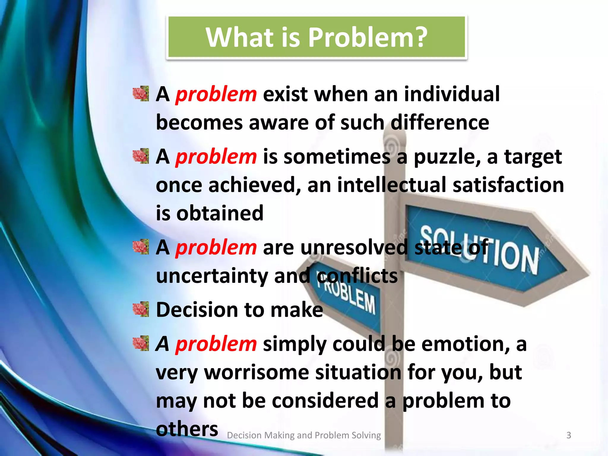 What is Problem? 
A problem exist when an individual 
becomes aware of such difference 
A problem is sometimes a puzzle, a target 
once achieved, an intellectual satisfaction 
is obtained 
A problem are unresolved state of 
uncertainty and conflicts 
Decision to make 
A problem simply could be emotion, a 
very worrisome situation for you, but 
may not be considered a problem to 
others Decision Making and Problem Solving 3 
 