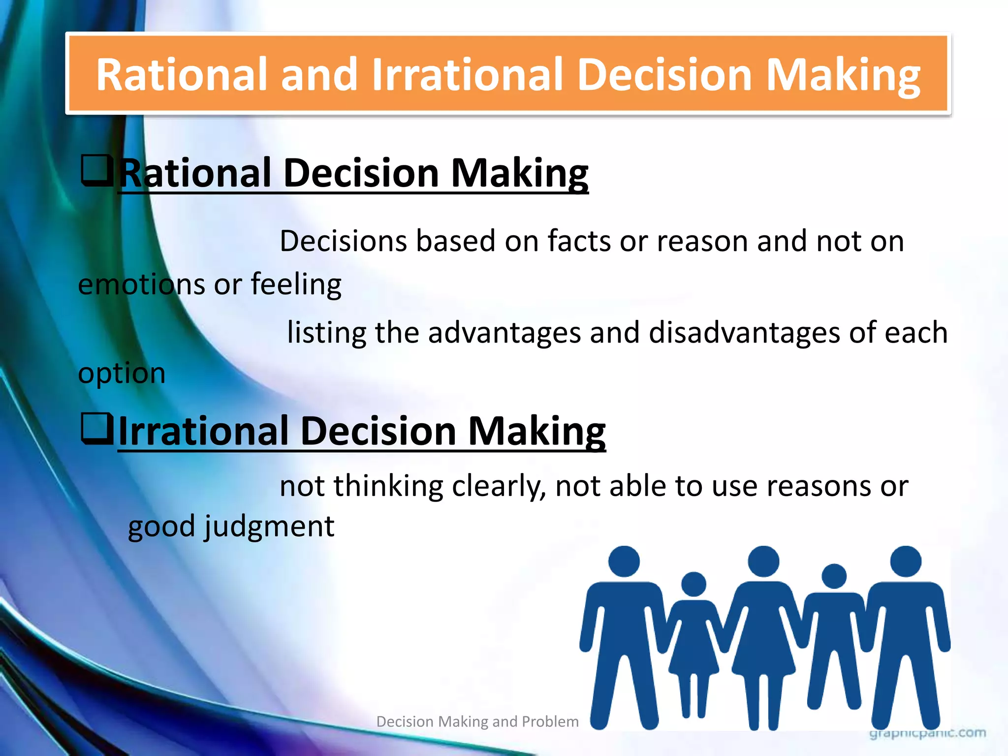 Rational and Irrational Decision Making 
Rational Decision Making 
Decisions based on facts or reason and not on 
emotions or feeling 
listing the advantages and disadvantages of each 
option 
Irrational Decision Making 
not thinking clearly, not able to use reasons or 
good judgment 
Decision Making and Problem Solving 31 
 