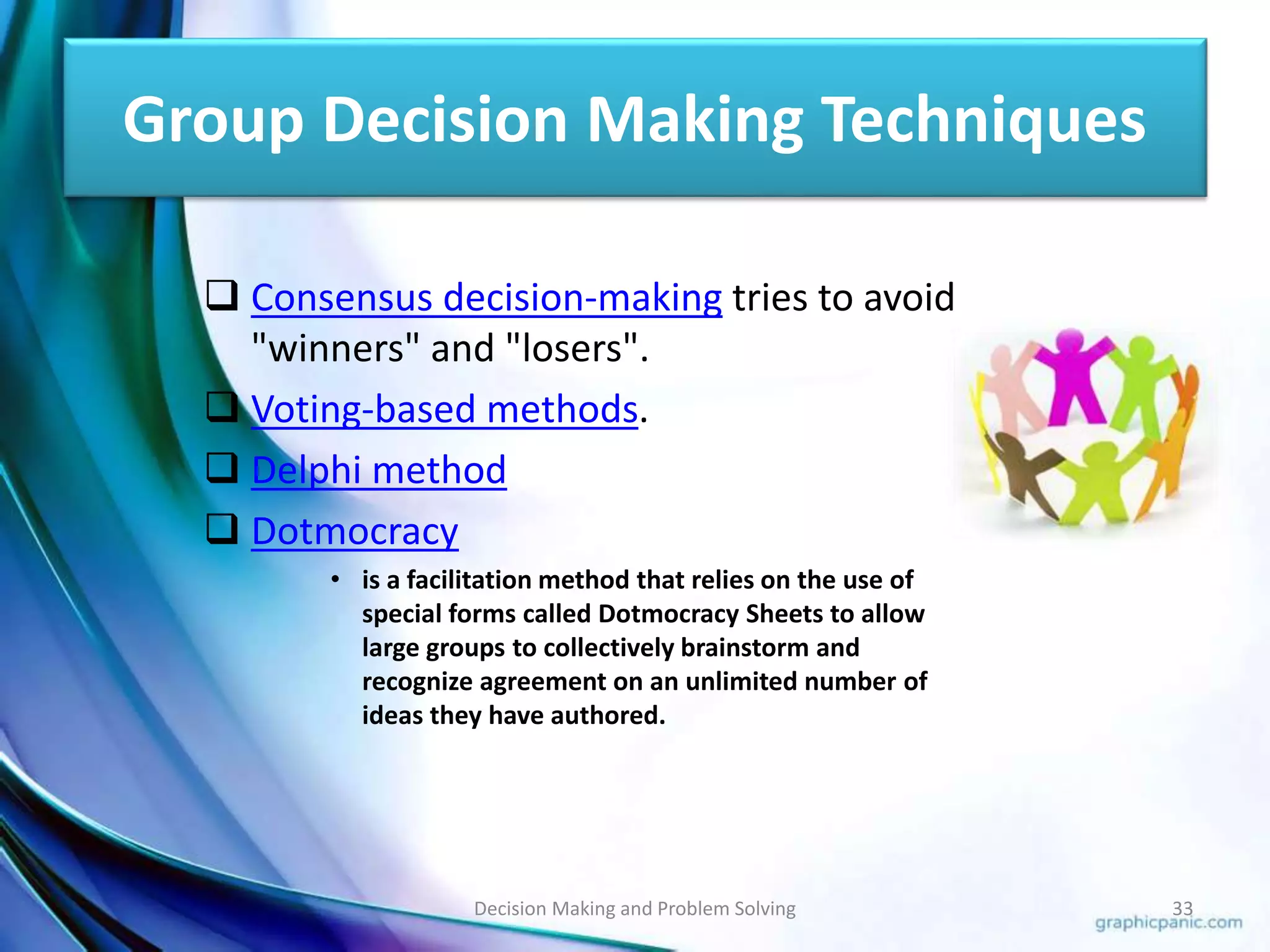 Group Decision Making Techniques 
 Consensus decision-making tries to avoid 
"winners" and "losers". 
 Voting-based methods. 
 Delphi method 
 Dotmocracy 
• is a facilitation method that relies on the use of 
special forms called Dotmocracy Sheets to allow 
large groups to collectively brainstorm and 
recognize agreement on an unlimited number of 
ideas they have authored. 
Decision Making and Problem Solving 33 
 