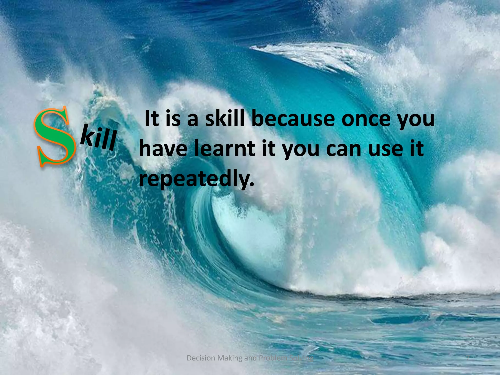 It is a skill because once you 
have learnt it you can use it 
repeatedly. 
Decision Making and Problem Solving 7 
 