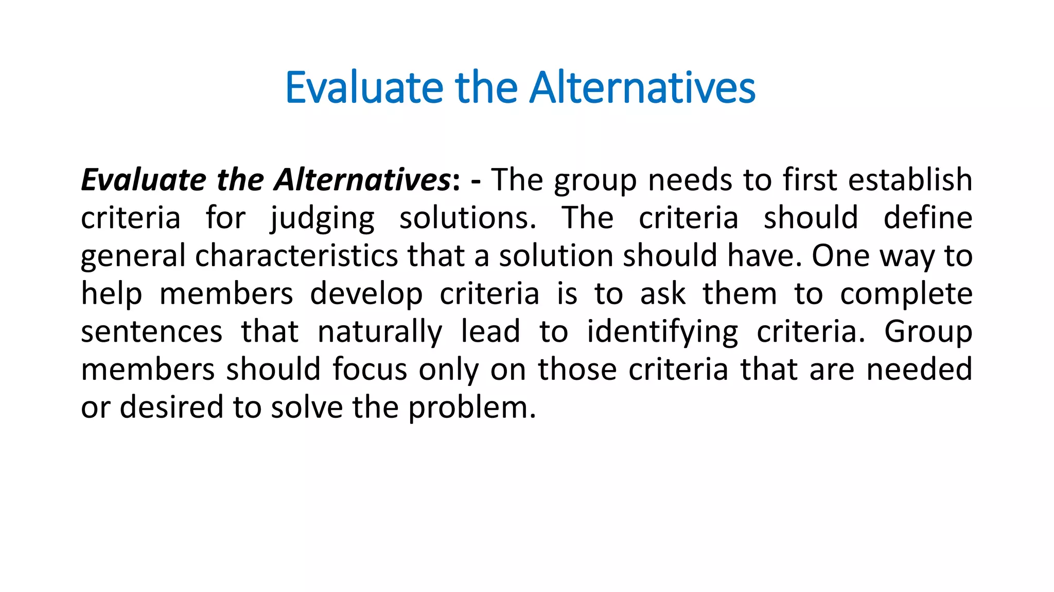 Evaluate the Alternatives
Evaluate the Alternatives: - The group needs to first establish
criteria for judging solutions. The criteria should define
general characteristics that a solution should have. One way to
help members develop criteria is to ask them to complete
sentences that naturally lead to identifying criteria. Group
members should focus only on those criteria that are needed
or desired to solve the problem.
 