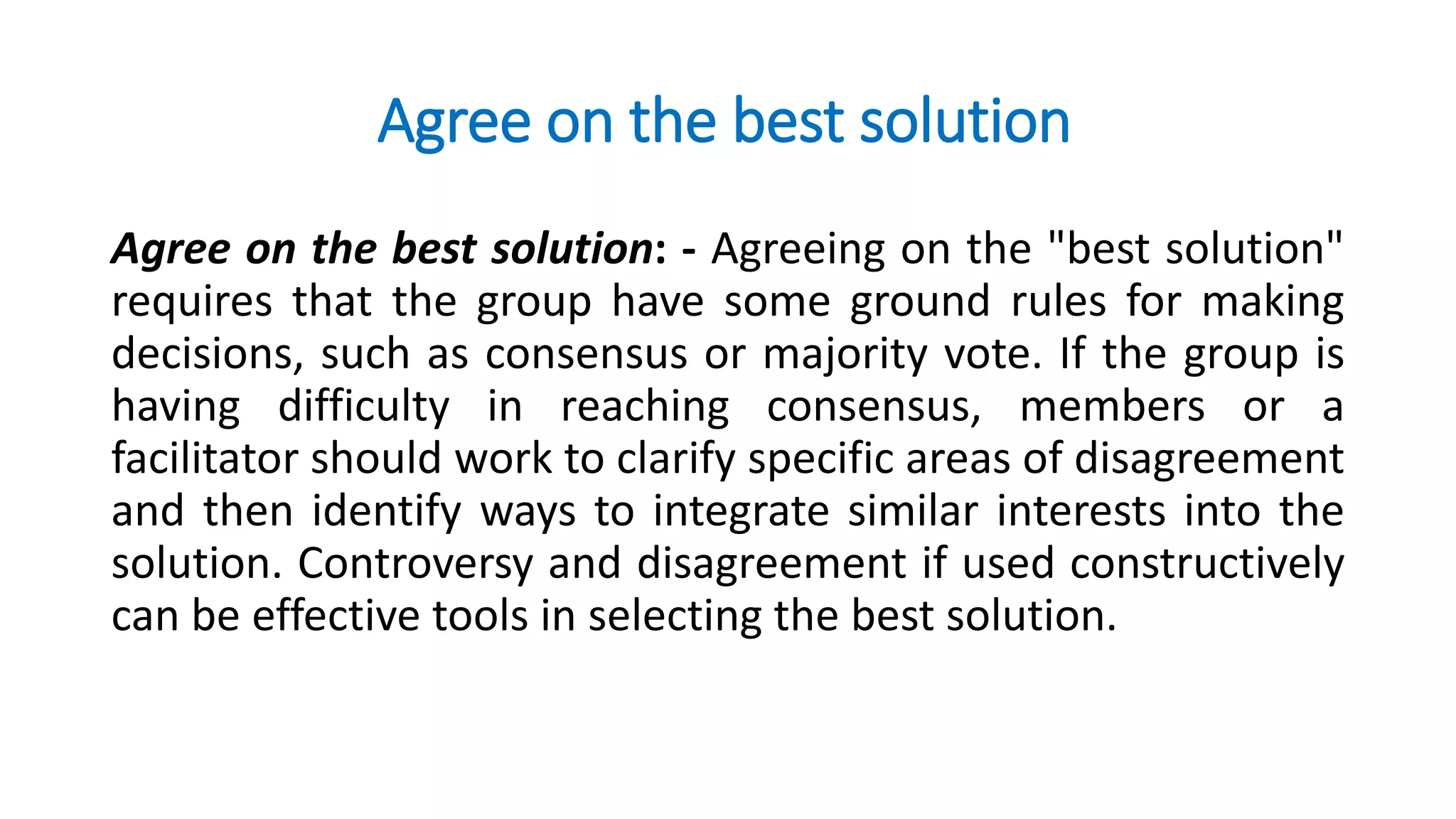 Agree on the best solution
Agree on the best solution: - Agreeing on the "best solution"
requires that the group have some ground rules for making
decisions, such as consensus or majority vote. If the group is
having difficulty in reaching consensus, members or a
facilitator should work to clarify specific areas of disagreement
and then identify ways to integrate similar interests into the
solution. Controversy and disagreement if used constructively
can be effective tools in selecting the best solution.
 