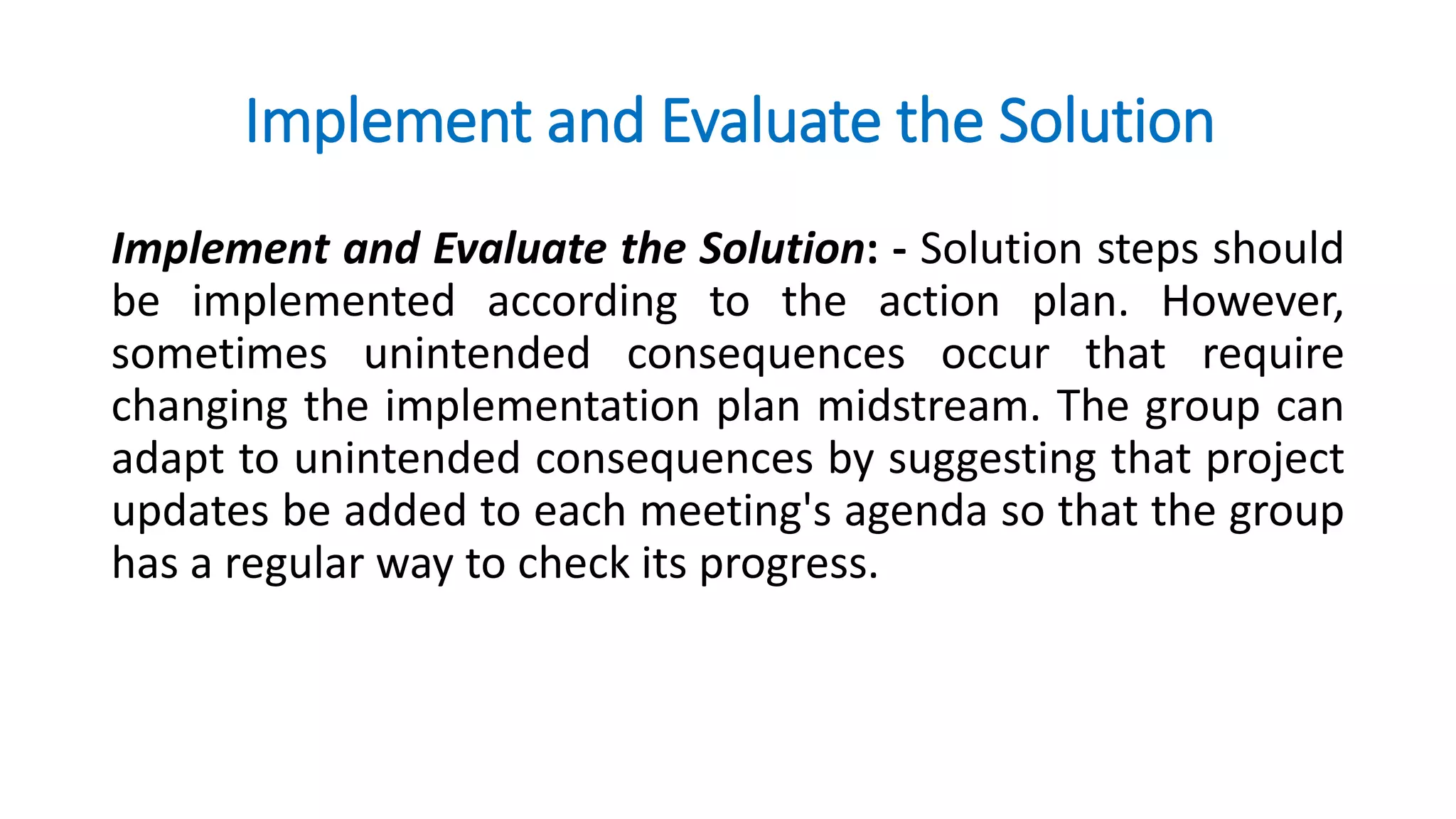 Implement and Evaluate the Solution
Implement and Evaluate the Solution: - Solution steps should
be implemented according to the action plan. However,
sometimes unintended consequences occur that require
changing the implementation plan midstream. The group can
adapt to unintended consequences by suggesting that project
updates be added to each meeting's agenda so that the group
has a regular way to check its progress.
 