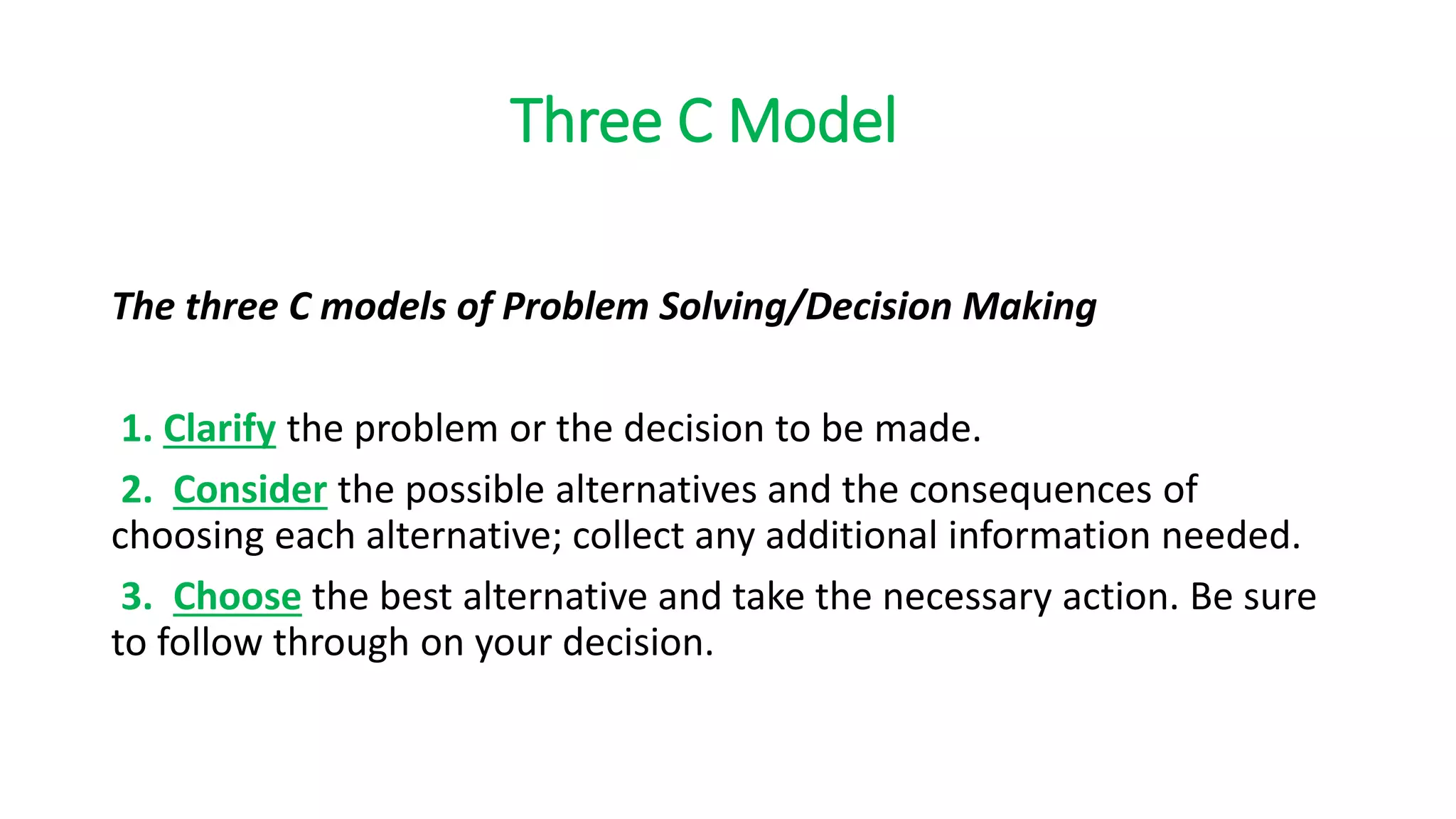 Three C Model
The three C models of Problem Solving/Decision Making
1. Clarify the problem or the decision to be made.
2. Consider the possible alternatives and the consequences of
choosing each alternative; collect any additional information needed.
3. Choose the best alternative and take the necessary action. Be sure
to follow through on your decision.
 