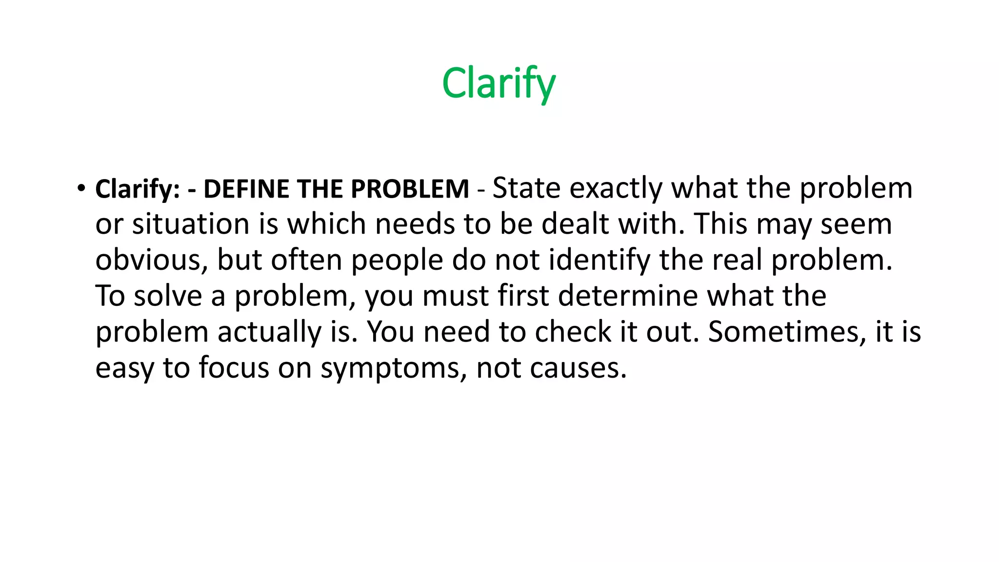 Clarify
• Clarify: - DEFINE THE PROBLEM - State exactly what the problem
or situation is which needs to be dealt with. This may seem
obvious, but often people do not identify the real problem.
To solve a problem, you must first determine what the
problem actually is. You need to check it out. Sometimes, it is
easy to focus on symptoms, not causes.
 