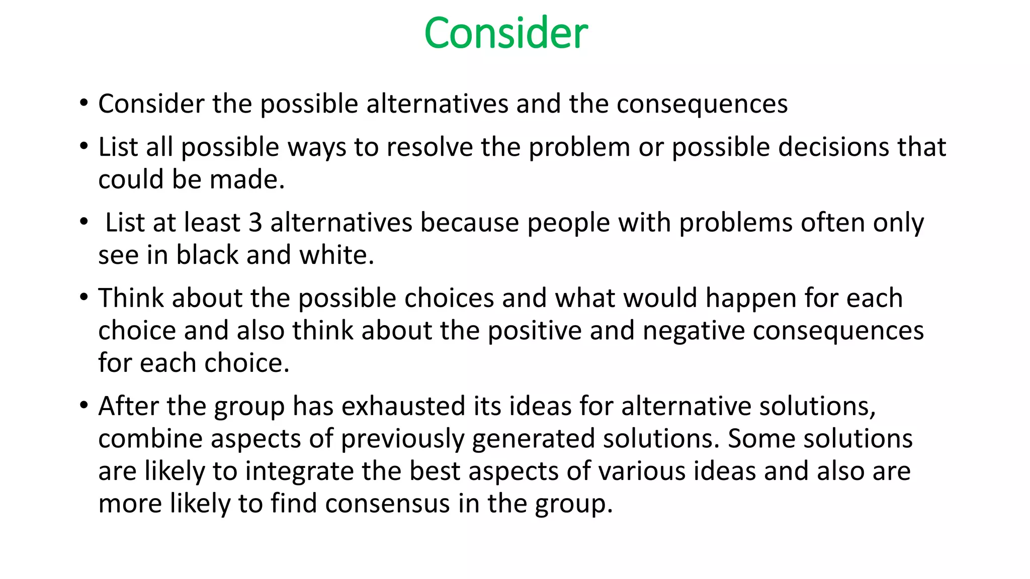 Consider
• Consider the possible alternatives and the consequences
• List all possible ways to resolve the problem or possible decisions that
could be made.
• List at least 3 alternatives because people with problems often only
see in black and white.
• Think about the possible choices and what would happen for each
choice and also think about the positive and negative consequences
for each choice.
• After the group has exhausted its ideas for alternative solutions,
combine aspects of previously generated solutions. Some solutions
are likely to integrate the best aspects of various ideas and also are
more likely to find consensus in the group.
 