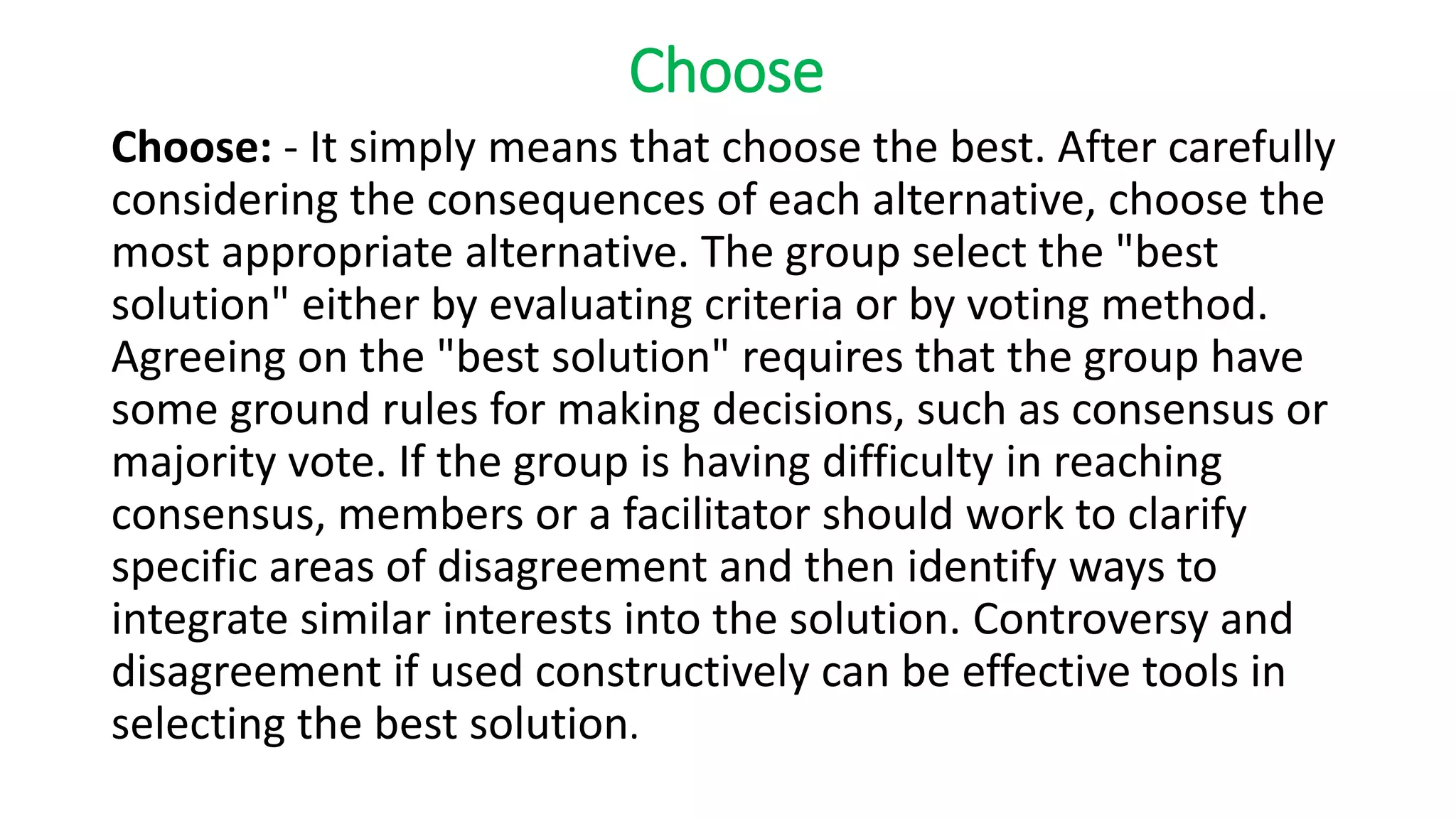 Choose
Choose: - It simply means that choose the best. After carefully
considering the consequences of each alternative, choose the
most appropriate alternative. The group select the "best
solution" either by evaluating criteria or by voting method.
Agreeing on the "best solution" requires that the group have
some ground rules for making decisions, such as consensus or
majority vote. If the group is having difficulty in reaching
consensus, members or a facilitator should work to clarify
specific areas of disagreement and then identify ways to
integrate similar interests into the solution. Controversy and
disagreement if used constructively can be effective tools in
selecting the best solution.
 