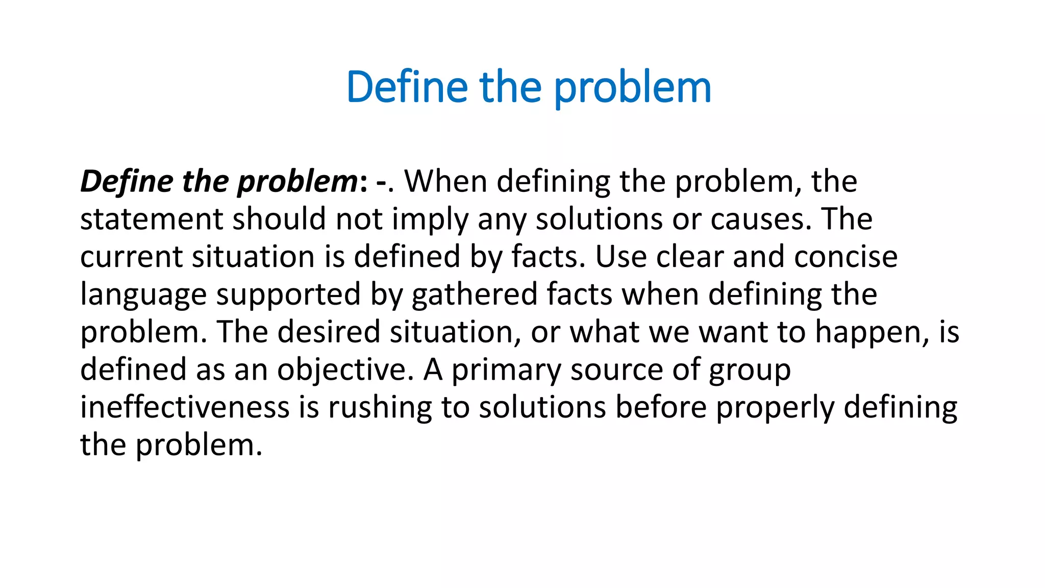 Define the problem
Define the problem: -. When defining the problem, the
statement should not imply any solutions or causes. The
current situation is defined by facts. Use clear and concise
language supported by gathered facts when defining the
problem. The desired situation, or what we want to happen, is
defined as an objective. A primary source of group
ineffectiveness is rushing to solutions before properly defining
the problem.
 