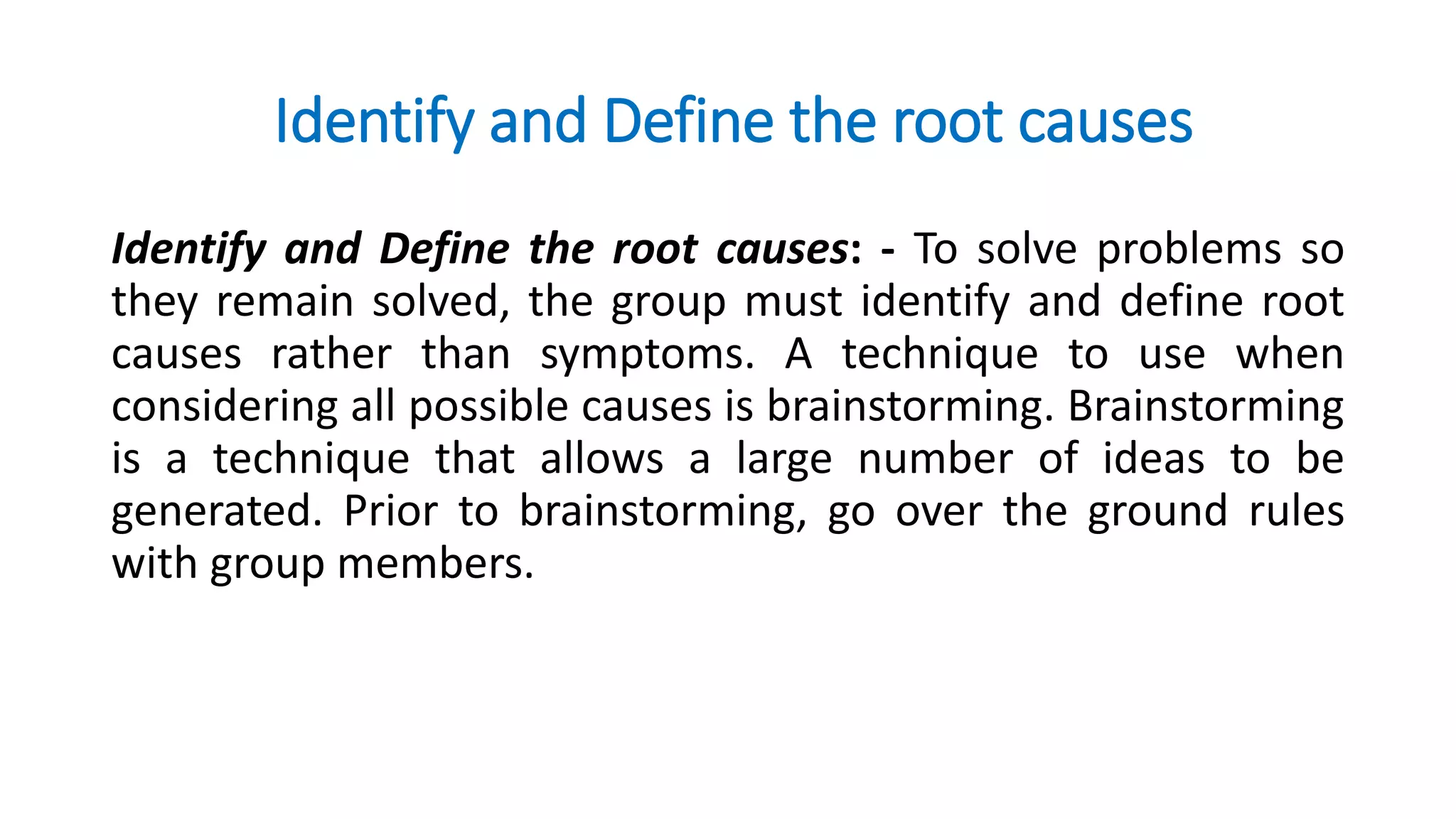 Identify and Define the root causes
Identify and Define the root causes: - To solve problems so
they remain solved, the group must identify and define root
causes rather than symptoms. A technique to use when
considering all possible causes is brainstorming. Brainstorming
is a technique that allows a large number of ideas to be
generated. Prior to brainstorming, go over the ground rules
with group members.
 