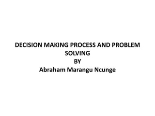 DECISION MAKING PROCESS AND PROBLEM
SOLVING
BY
Abraham Marangu Ncunge
 