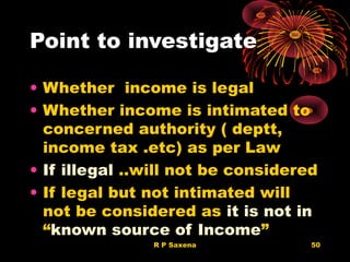 Point to investigate
• Whether income is legal
• Whether income is intimated to
concerned authority ( deptt,
income tax .etc) as per Law
• If illegal ..will not be considered
• If legal but not intimated will
not be considered as it is not in
“known source of Income”
R P Saxena 50
 