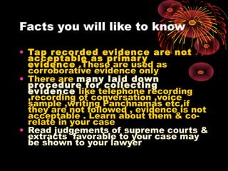Facts you will like to know
• Tap recorded evidence are not
acceptable as primary
evidence .These are used as
corroborative evidence only
• There are many laid down
procedure for collecting
evidence like telephone recording
,recording of conversation ,voice
sample ,writing Panchnamas etc.if
they are not followed , evidence is not
acceptable . Learn about them & co-
relate in your case
• Read judgements of supreme courts &
extracts favorable to your case may
be shown to your lawyer
 
