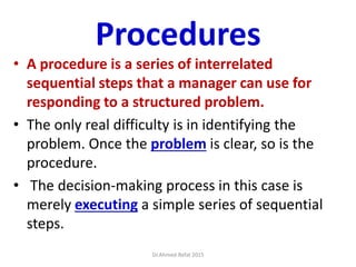 Procedures
• A procedure is a series of interrelated
sequential steps that a manager can use for
responding to a structured problem.
• The only real difficulty is in identifying the
problem. Once the problem is clear, so is the
procedure.
• The decision-making process in this case is
merely executing a simple series of sequential
steps.
Dr.Ahmed-Refat 2015
 