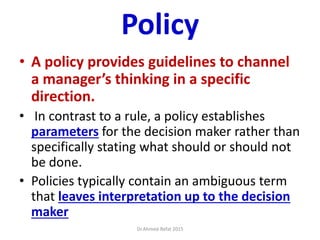 Policy
• A policy provides guidelines to channel
a manager’s thinking in a specific
direction.
• In contrast to a rule, a policy establishes
parameters for the decision maker rather than
specifically stating what should or should not
be done.
• Policies typically contain an ambiguous term
that leaves interpretation up to the decision
maker
Dr.Ahmed-Refat 2015
 