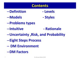 Contents
–Definition - Levels
–Models - Styles
–Problems types
–Intuitive - Rationale
–Uncertainty ,Risk, and Probability
–Eight Steps Process
– DM Environment
–DM Factors
Dr.Ahmed-Refat 20152
 