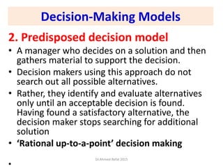 Decision-Making Models
2. Predisposed decision model
• A manager who decides on a solution and then
gathers material to support the decision.
• Decision makers using this approach do not
search out all possible alternatives.
• Rather, they identify and evaluate alternatives
only until an acceptable decision is found.
Having found a satisfactory alternative, the
decision maker stops searching for additional
solution
• ‘Rational up-to-a-point’ decision making
•
Dr.Ahmed-Refat 2015
 