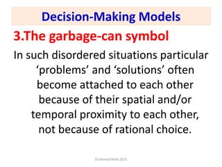 3.The garbage-can symbol
In such disordered situations particular
‘problems’ and ‘solutions’ often
become attached to each other
because of their spatial and/or
temporal proximity to each other,
not because of rational choice.
Dr.Ahmed-Refat 2015
Decision-Making Models
 