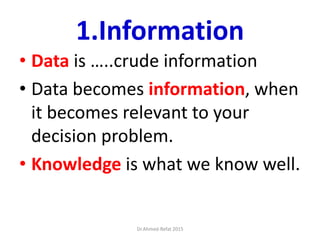 1.Information
• Data is …..crude information
• Data becomes information, when
it becomes relevant to your
decision problem.
• Knowledge is what we know well.
Dr.Ahmed-Refat 2015
 