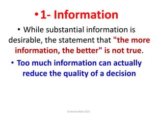 •1- Information
• While substantial information is
desirable, the statement that "the more
information, the better" is not true.
• Too much information can actually
reduce the quality of a decision
Dr.Ahmed-Refat 2015
 