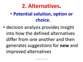 2. Alternatives.
• Potential solution, option or
choice.
• decision analysis provides insight
into how the defined alternatives
differ from one another and then
generates suggestions for new and
improved alternatives
Dr.Ahmed-Refat 2015
 
