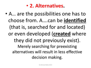 • 2. Alternatives.
• A… are the possibilities one has to
choose from. A….can be identified
(that is, searched for and located)
or even developed (created where
they did not previously exist).
Merely searching for preexisting
alternatives will result in less effective
decision making.
Dr.Ahmed-Refat 2015
 