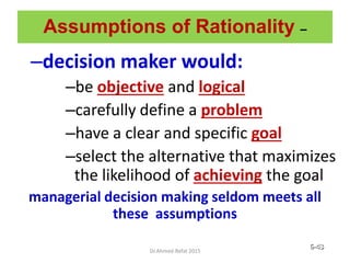 Assumptions of Rationality –
–decision maker would:
–be objective and logical
–carefully define a problem
–have a clear and specific goal
–select the alternative that maximizes
the likelihood of achieving the goal
managerial decision making seldom meets all
these assumptions
© Prentice Hall, 2002 6-43
Dr.Ahmed-Refat 2015
 