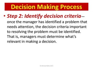 • Step 2: Identify decision criteria—
once the manager has identified a problem that
needs attention, the decision criteria important
to resolving the problem must be identified.
That is, managers must determine what’s
relevant in making a decision.
© Prentice Hall, 2002
Decision Making Process
Dr.Ahmed-Refat 2015
 