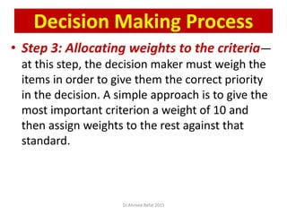 • Step 3: Allocating weights to the criteria—
at this step, the decision maker must weigh the
items in order to give them the correct priority
in the decision. A simple approach is to give the
most important criterion a weight of 10 and
then assign weights to the rest against that
standard.
© Prentice Hall, 2002
Decision Making Process
Dr.Ahmed-Refat 2015
 