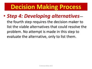 • Step 4: Developing alternatives—
the fourth step requires the decision maker to
list the viable alternatives that could resolve the
problem. No attempt is made in this step to
evaluate the alternative, only to list them.
Decision Making Process
Dr.Ahmed-Refat 2015
 