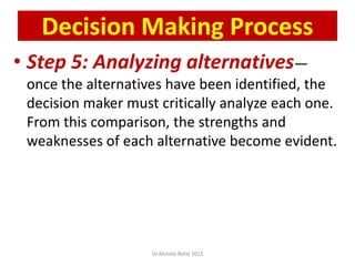 • Step 5: Analyzing alternatives—
once the alternatives have been identified, the
decision maker must critically analyze each one.
From this comparison, the strengths and
weaknesses of each alternative become evident.
© Prentice Hall, 2002
Decision Making Process
Dr.Ahmed-Refat 2015
 