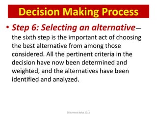 • Step 6: Selecting an alternative—
the sixth step is the important act of choosing
the best alternative from among those
considered. All the pertinent criteria in the
decision have now been determined and
weighted, and the alternatives have been
identified and analyzed.
© Prentice Hall, 2002
Decision Making Process
Dr.Ahmed-Refat 2015
 