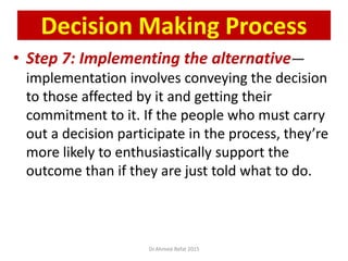 • Step 7: Implementing the alternative—
implementation involves conveying the decision
to those affected by it and getting their
commitment to it. If the people who must carry
out a decision participate in the process, they’re
more likely to enthusiastically support the
outcome than if they are just told what to do.
© Prentice Hall, 2002
Decision Making Process
Dr.Ahmed-Refat 2015
 