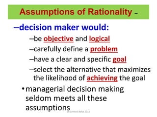 Assumptions of Rationality –
–decision maker would:
–be objective and logical
–carefully define a problem
–have a clear and specific goal
–select the alternative that maximizes
the likelihood of achieving the goal
•managerial decision making
seldom meets all these
assumptionsDr.Ahmed-Refat 2015
 
