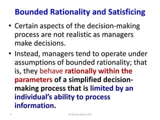 Bounded Rationality and Satisficing
• Certain aspects of the decision-making
process are not realistic as managers
make decisions.
• Instead, managers tend to operate under
assumptions of bounded rationality; that
is, they behave rationally within the
parameters of a simplified decision-
making process that is limited by an
individual’s ability to process
information.
© Prentice Hall, 2002
57 Dr.Ahmed-Refat 2015
 