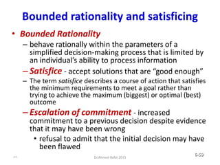 Bounded rationality and satisficing
• Bounded Rationality
– behave rationally within the parameters of a
simplified decision-making process that is limited by
an individual’s ability to process information
– Satisfice - accept solutions that are “good enough”
– The term satisfice describes a course of action that satisfies
the minimum requirements to meet a goal rather than
trying to achieve the maximum (biggest) or optimal (best)
outcome
– Escalation of commitment - increased
commitment to a previous decision despite evidence
that it may have been wrong
• refusal to admit that the initial decision may have
been flawed
© Prentice Hall, 2002 6-59
59 Dr.Ahmed-Refat 2015
 