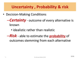 • Decision-Making Conditions
–Certainty - outcome of every alternative is
known
• idealistic rather than realistic
–Risk - able to estimate the probability of
outcomes stemming from each alternative
© Prentice Hall, 2002 6-64
Uncertainty , Probability & risk
64 Dr.Ahmed-Refat 2015
 