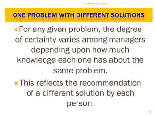 ONE PROBLEM WITH DIFFERENT SOLUTIONS
For any given problem, the degree
of certainty varies among managers
depending upon how much
knowledge each one has about the
same problem.
This reflects the recommendation
of a different solution by each
person.
Dr.Ahmed-Refat 2015
66
 