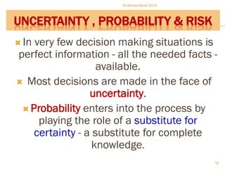 UNCERTAINTY , PROBABILITY & RISK
 In very few decision making situations is
perfect information - all the needed facts -
available.
 Most decisions are made in the face of
uncertainty.
 Probability enters into the process by
playing the role of a substitute for
certainty - a substitute for complete
knowledge.
Dr.Ahmed-Refat 2015
67
 