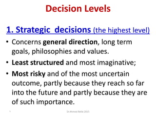 Decision Levels
1. Strategic decisions (the highest level)
• Concerns general direction, long term
goals, philosophies and values.
• Least structured and most imaginative;
• Most risky and of the most uncertain
outcome, partly because they reach so far
into the future and partly because they are
of such importance.
Dr.Ahmed-Refat 20157
 