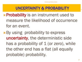 UNCERTAINTY & PROBABILITY
Probability is an instrument used to
measure the likelihood of occurrence
for an event.
By using probability to express
uncertainty, the deterministic side
has a probability of 1 (or zero), while
the other end has a flat (all equally
probable) probability.
Dr.Ahmed-Refat 2015
72
 