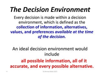 The Decision Environment
Every decision is made within a decision
environment, which is defined as the
collection of information, alternatives,
values, and preferences available at the time
of the decision.
An ideal decision environment would
include
all possible information, all of it
accurate, and every possible alternative.
84 Dr.Ahmed-Refat 2015
 