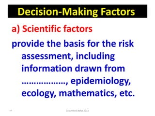 Decision-Making Factors
a) Scientific factors
provide the basis for the risk
assessment, including
information drawn from
………………, epidemiology,
ecology, mathematics, etc.
Dr.Ahmed-Refat 201588
 