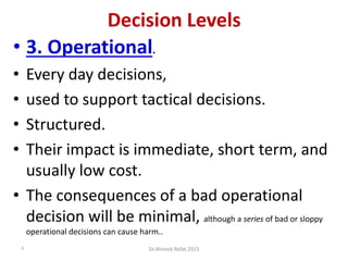 Decision Levels
• 3. Operational.
• Every day decisions,
• used to support tactical decisions.
• Structured.
• Their impact is immediate, short term, and
usually low cost.
• The consequences of a bad operational
decision will be minimal, although a series of bad or sloppy
operational decisions can cause harm..
Dr.Ahmed-Refat 20159
 