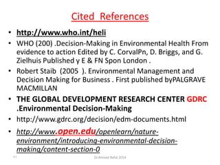 ReferencesCited
• http://www.who.int/heli
• WHO (200) .Decision-Making in Environmental Health From
evidence to action Edited by C. CorvalPn, D. Briggs, and G.
Zielhuis Published y E & FN Spon London .
• Robert Staib (2005 ). Environmental Management and
Decision Making for Business . First published byPALGRAVE
MACMILLAN
• THE GLOBAL DEVELOPMENT RESEARCH CENTER GDRC
.Environmental Decision-Making
• http://www.gdrc.org/decision/edm-documents.html
• http://www.open.edu/openlearn/nature-
environment/introducing-environmental-decision-
making/content-section-0
Dr.Ahmed-Refat 201496
 