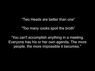 “Two Heads are better than one“

       "Too many cooks spoil the broth”

 "You can't accomplish anything in a meeting.
Everyone has his or her own agenda. The more
   people, the more impossible it becomes."
 