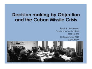 Decision making by Objection
and the Cuban Missile Crisis
Paul A. Anderson
Patcharawan Ubonleot
5710131001
23 September 2015
GSPA NIDA
 
